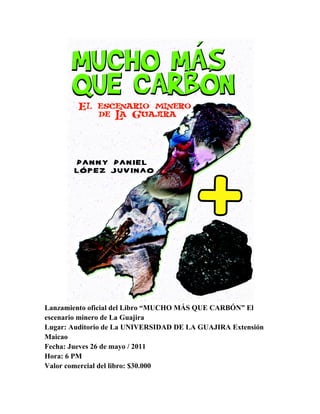 Lanzamiento oficial del Libro “MUCHO MÁS QUE CARBÓN” El
escenario minero de La Guajira
Lugar: Auditorio de La UNIVERSIDAD DE LA GUAJIRA Extensión
Maicao
Fecha: Jueves 26 de mayo / 2011
Hora: 6 PM
Valor comercial del libro: $30.000
 