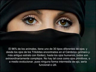 El 96% de los animales, tiene uno de 30 tipos diferentes de ojos; y
desde los ojos de los Trilobites encontrados en el Cámbrico (primero y
 más antiguo estrato con fósiles), hasta los ojos humanos, todos son
extraordinariamente complejos. No hay tal cosa como ojos primitivos, o
   a medio evolucionar, pues ninguna forma intermedia de ojo, sería
                             funcional o útil.
 