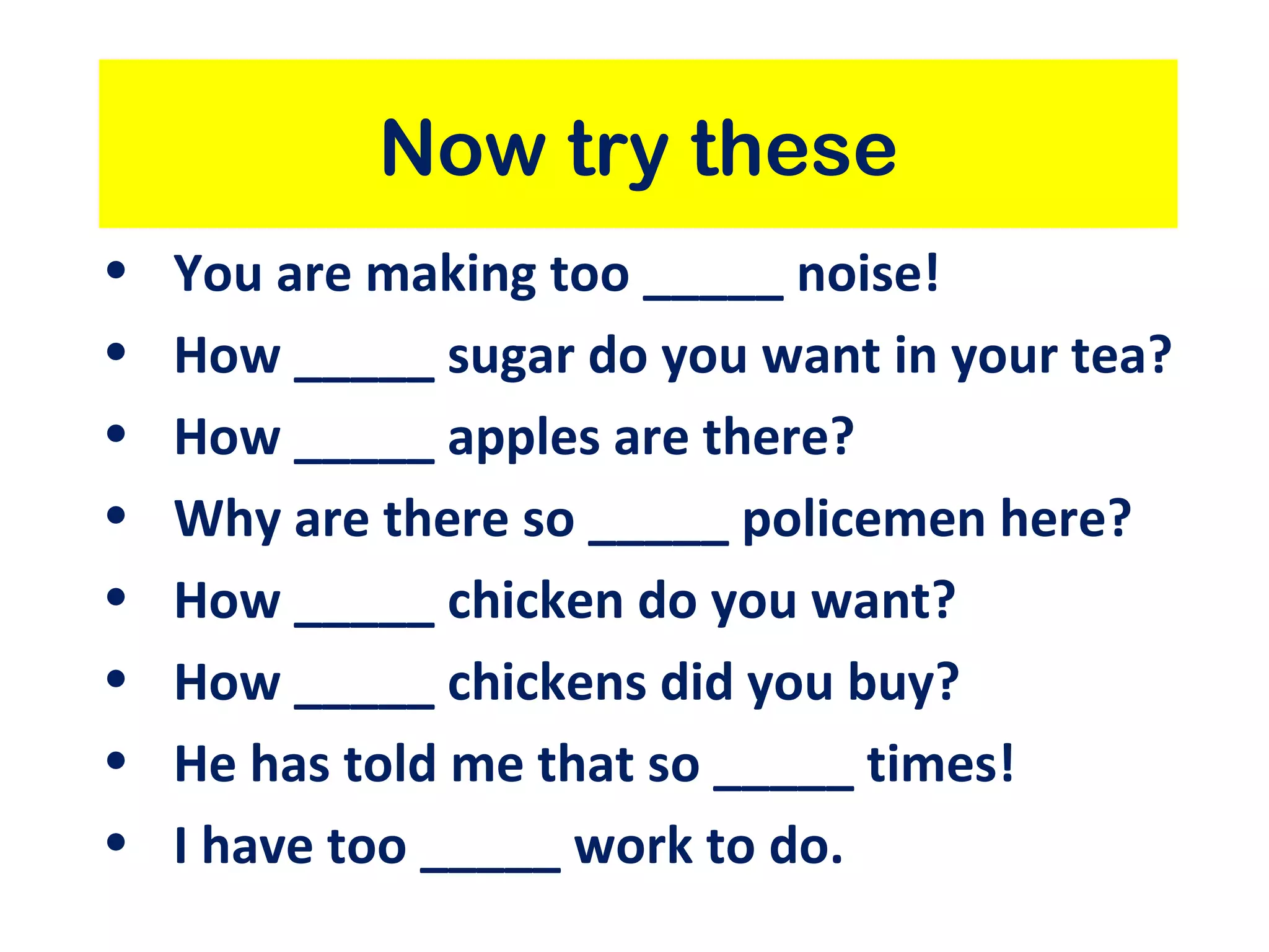 Now try these You are making too _____ noise! How _____ sugar do you want in your tea? How _____ apples are there? Why are there so _____ policemen here? How _____ chicken do you want? How _____ chickens did you buy? He has told me that so _____ times! I have too _____ work to do. 