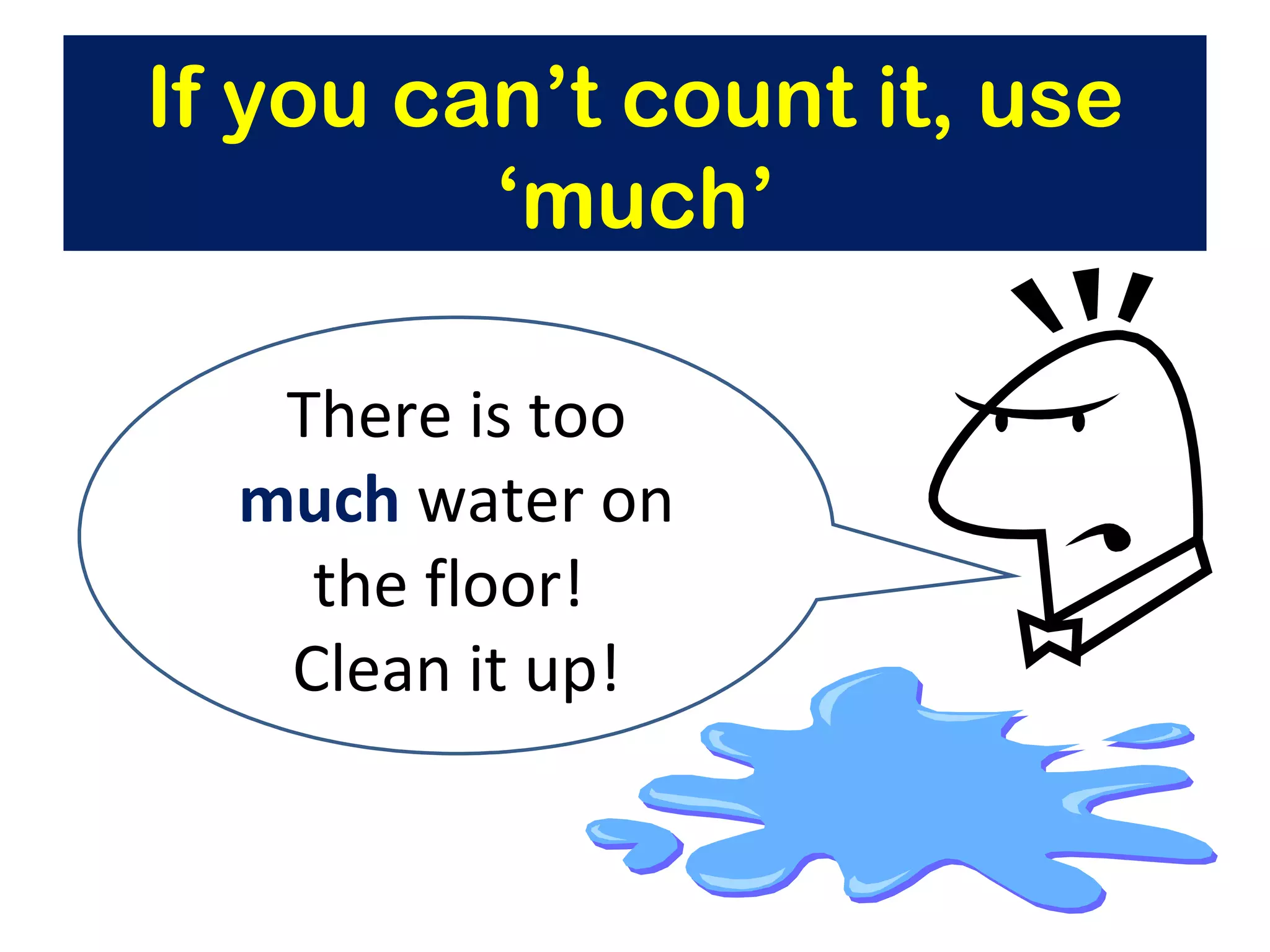 If you can’t count it, use ‘much’ There is too  much  water on the floor!  Clean it up! 