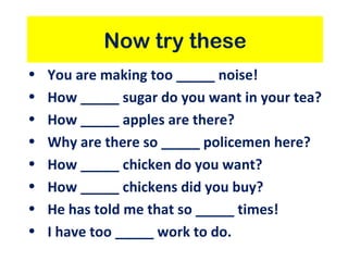 Now try these You are making too _____ noise! How _____ sugar do you want in your tea? How _____ apples are there? Why are there so _____ policemen here? How _____ chicken do you want? How _____ chickens did you buy? He has told me that so _____ times! I have too _____ work to do. 