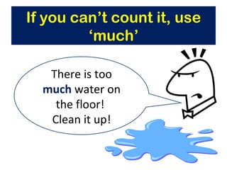 If you can’t count it, use ‘much’ There is too  much  water on the floor!  Clean it up! 