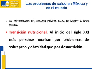 Los problemas de salud en México y
                           en el mundo


•   Las ENFERMEDADES DEL CORAZON PRIMERA CAUSA DE MUERTE A NIVEL
    MUNDIAL.


• Transición nutricional: Al inicio del siglo XXI
    más personas moriran por problemas de
    sobrepeso y obesidad que por desnutrición.
 