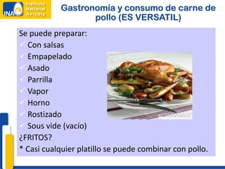 Gastronomía y consumo de carne de
                  pollo (ES VERSATIL)
Se puede preparar:
 Con salsas
 Empapelado
 Asado
 Parrilla
 Vapor
 Horno
 Rostizado
 Sous vide (vacío)
¿FRITOS?
* Casi cualquier platillo se puede combinar con pollo.
 