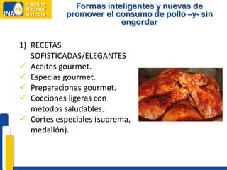 Formas inteligentes y nuevas de
            promover el consumo de pollo –y- sin
                         engordar

1) RECETAS
   SOFISTICADAS/ELEGANTES
 Aceites gourmet.
 Especias gourmet.
 Preparaciones gourmet.
 Cocciones ligeras con
   métodos saludables.
 Cortes especiales (suprema,
   medallón).
 