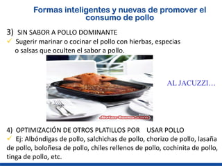 Formas inteligentes y nuevas de promover el
                      consumo de pollo
3) SIN SABOR A POLLO DOMINANTE
 Sugerir marinar o cocinar el pollo con hierbas, especias
  o salsas que oculten el sabor a pollo.



                                                        AL JACUZZI…




4) OPTIMIZACIÓN DE OTROS PLATILLOS POR USAR POLLO
 Ej: Albóndigas de pollo, salchichas de pollo, chorizo de pollo, lasaña
de pollo, boloñesa de pollo, chiles rellenos de pollo, cochinita de pollo,
tinga de pollo, etc.
 