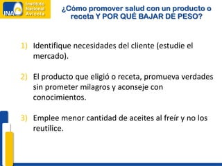¿Cómo promover salud con un producto o
             receta Y POR QUÉ BAJAR DE PESO?


1) Identifique necesidades del cliente (estudie el
   mercado).

2) El producto que eligió o receta, promueva verdades
   sin prometer milagros y aconseje con
   conocimientos.

3) Emplee menor cantidad de aceites al freír y no los
   reutilice.
 