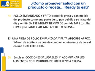 ¿Cómo promover salud con un
               producto o receta... Ready to eat?

4) POLLO EMPANIZADO Y FRITO: contar la grasa y pan molido
   del producto como una parte de su pan del día y su grasa del
   día y omitir EN ESE MISMO TIEMPO DE comida MÁS tortillas
   O PAN y NO AGREGAR MÁS ACEITES O GRASAS.


EJ: UNA PIEZA DE POLLO EMPANIZADA Y FRITA ABSORBE APROX.
     5-6 ml de aceite y se cuenta como un equivalente de cereal
     en una dieta CORRECTA .


5) Emplear COCCIONES SALUDABLES Y ACOMPAÑAR LOS
   ALIMENTOS CON VERDURA DE PREFERENCIA CRUDA.
 