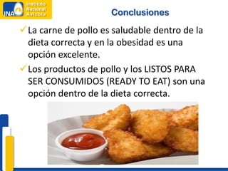 Conclusiones

La carne de pollo es saludable dentro de la
 dieta correcta y en la obesidad es una
 opción excelente.
Los productos de pollo y los LISTOS PARA
 SER CONSUMIDOS (READY TO EAT) son una
 opción dentro de la dieta correcta.
 