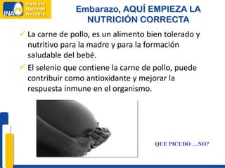 Embarazo, AQUÍ EMPIEZA LA
                 NUTRICIÓN CORRECTA
 La carne de pollo, es un alimento bien tolerado y
  nutritivo para la madre y para la formación
  saludable del bebé.
 El selenio que contiene la carne de pollo, puede
  contribuir como antioxidante y mejorar la
  respuesta inmune en el organismo.




                                      QUE PICUDO …NO?
 