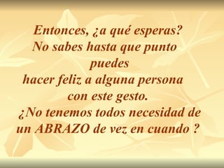 Entonces, ¿a qué esperas?  No sabes hasta que punto  puedes hacer feliz a alguna persona  con este gesto.  ¿No tenemos todos necesidad de un ABRAZO de vez en cuando ?   