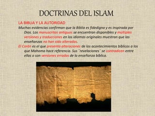 DOCTRINAS DEL ISLAM
LA BIBLIA Y LA AUTORIDAD
Muchas evidencias confirman que la Biblia es fidedigna y es inspirada por
Dios. Los manuscritos antiguos se encuentran disponibles y múltiples
versiones y traducciones en los idiomas originales muestran que las
enseñanzas no han sido alteradas.
El Corán es el que presenta alteraciones de los acontecimientos bíblicos a los
que Mahoma hace referencia. Sus ¨revelaciones¨ se contradicen entre
ellas o son versiones erradas de la enseñanza bíblica.
 