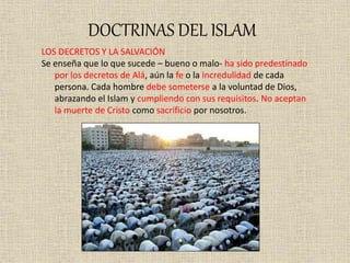 DOCTRINAS DEL ISLAM
LOS DECRETOS Y LA SALVACIÓN
Se enseña que lo que sucede – bueno o malo- ha sido predestinado
por los decretos de Alá, aún la fe o la incredulidad de cada
persona. Cada hombre debe someterse a la voluntad de Dios,
abrazando el Islam y cumpliendo con sus requisitos. No aceptan
la muerte de Cristo como sacrificio por nosotros.
 