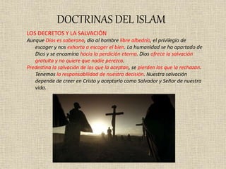 DOCTRINAS DEL ISLAM
LOS DECRETOS Y LA SALVACIÓN
Aunque Dios es soberano, dio al hombre libre albedrío, el privilegio de
escoger y nos exhorta a escoger el bien. La humanidad se ha apartado de
Dios y se encamina hacia la perdición eterna. Dios ofrece la salvación
gratuita y no quiere que nadie perezca.
Predestina la salvación de los que la aceptan, se pierden los que la rechazan.
Tenemos la responsabilidad de nuestra decisión. Nuestra salvación
depende de creer en Cristo y aceptarlo como Salvador y Señor de nuestra
vida.
 