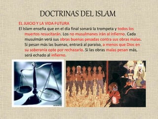 DOCTRINAS DEL ISLAM
EL JUICIO Y LA VIDA FUTURA
El Islam enseña que en el día final sonará la trompeta y todos los
muertos resucitarán. Los no musulmanes irán al infierno. Cada
musulmán verá sus obras buenas pesadas contra sus obras malas.
Si pesan más las buenas, entrará al paraíso, a menos que Dios en
su soberanía opte por rechazarlo. Si las obras malas pesan más,
será echado al infierno.
 