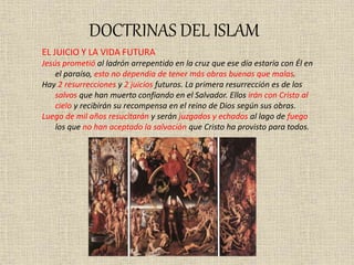 DOCTRINAS DEL ISLAM
EL JUICIO Y LA VIDA FUTURA
Jesús prometió al ladrón arrepentido en la cruz que ese día estaría con Él en
el paraíso, esto no dependía de tener más obras buenas que malas.
Hay 2 resurrecciones y 2 juicios futuros. La primera resurrección es de los
salvos que han muerto confiando en el Salvador. Ellos irán con Cristo al
cielo y recibirán su recompensa en el reino de Dios según sus obras.
Luego de mil años resucitarán y serán juzgados y echados al lago de fuego
los que no han aceptado la salvación que Cristo ha provisto para todos.
 