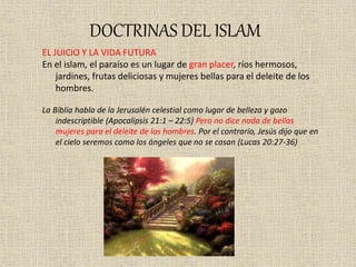 DOCTRINAS DEL ISLAM
EL JUICIO Y LA VIDA FUTURA
En el islam, el paraíso es un lugar de gran placer, ríos hermosos,
jardines, frutas deliciosas y mujeres bellas para el deleite de los
hombres.
La Biblia habla de la Jerusalén celestial como lugar de belleza y gozo
indescriptible (Apocalipsis 21:1 – 22:5) Pero no dice nada de bellas
mujeres para el deleite de los hombres. Por el contrario, Jesús dijo que en
el cielo seremos como los ángeles que no se casan (Lucas 20:27-36)
 