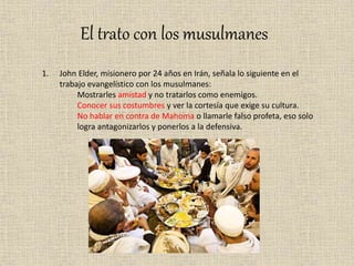 El trato con los musulmanes
1. John Elder, misionero por 24 años en Irán, señala lo siguiente en el
trabajo evangelístico con los musulmanes:
Mostrarles amistad y no tratarlos como enemigos.
Conocer sus costumbres y ver la cortesía que exige su cultura.
No hablar en contra de Mahoma o llamarle falso profeta, eso solo
logra antagonizarlos y ponerlos a la defensiva.
 