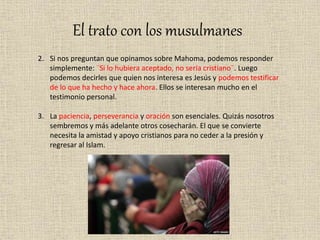 El trato con los musulmanes
2. Si nos preguntan que opinamos sobre Mahoma, podemos responder
simplemente: ¨Si lo hubiera aceptado, no sería cristiano¨. Luego
podemos decirles que quien nos interesa es Jesús y podemos testificar
de lo que ha hecho y hace ahora. Ellos se interesan mucho en el
testimonio personal.
3. La paciencia, perseverancia y oración son esenciales. Quizás nosotros
sembremos y más adelante otros cosecharán. El que se convierte
necesita la amistad y apoyo cristianos para no ceder a la presión y
regresar al Islam.
 