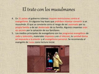 El trato con los musulmanes
4. En 31 países el gobierno islámico impone restricciones contra el
evangelismo. En algunos hay leyes que prohíben intentar convertir a un
musulmán. El que se convierte corre el riesgo de ser asesinado por su
propia familia o de ser desterrado de su familia. Algunos creyentes oran
en secreto por la salvación de sus familiares.
5. Los medios principales de evangelismo son los programas evangélicos de
radio y televisión, materiales impresos y en el internet, la sanidad divina
en respuesta a la oración y el evangelismo personal. Se recomienda el
evangelio de Lucas como lectura inicial.
 