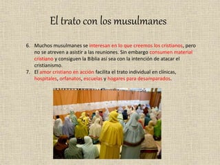 El trato con los musulmanes
6. Muchos musulmanes se interesan en lo que creemos los cristianos, pero
no se atreven a asistir a las reuniones. Sin embargo consumen material
cristiano y consiguen la Biblia así sea con la intención de atacar el
cristianismo.
7. El amor cristiano en acción facilita el trato individual en clínicas,
hospitales, orfanatos, escuelas y hogares para desamparados.
 