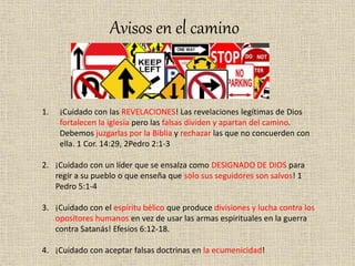 Avisos en el camino
1. ¡Cuidado con las REVELACIONES! Las revelaciones legítimas de Dios
fortalecen la iglesia pero las falsas dividen y apartan del camino.
Debemos juzgarlas por la Biblia y rechazar las que no concuerden con
ella. 1 Cor. 14:29, 2Pedro 2:1-3
2. ¡Cuidado con un líder que se ensalza como DESIGNADO DE DIOS para
regir a su pueblo o que enseña que solo sus seguidores son salvos! 1
Pedro 5:1-4
3. ¡Cuidado con el espíritu bélico que produce divisiones y lucha contra los
opositores humanos en vez de usar las armas espirituales en la guerra
contra Satanás! Efesios 6:12-18.
4. ¡Cuidado con aceptar falsas doctrinas en la ecumenicidad!
 