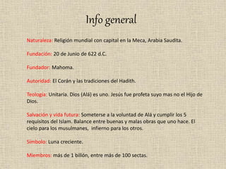 Info general
Naturaleza: Religión mundial con capital en la Meca, Arabia Saudita.
Fundación: 20 de Junio de 622 d.C.
Fundador: Mahoma.
Autoridad: El Corán y las tradiciones del Hadith.
Teología: Unitaria. Dios (Alá) es uno. Jesús fue profeta suyo mas no el Hijo de
Dios.
Salvación y vida futura: Someterse a la voluntad de Alá y cumplir los 5
requisitos del Islam. Balance entre buenas y malas obras que uno hace. El
cielo para los musulmanes, infierno para los otros.
Símbolo: Luna creciente.
Miembros: más de 1 billón, entre más de 100 sectas.
 
