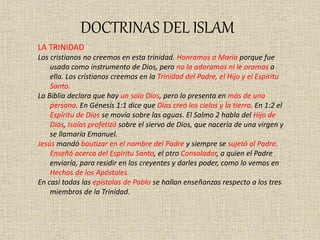 DOCTRINAS DEL ISLAM
LA TRINIDAD
Los cristianos no creemos en esta trinidad. Honramos a María porque fue
usada como instrumento de Dios, pero no la adoramos ni le oramos a
ella. Los cristianos creemos en la Trinidad del Padre, el Hijo y el Espíritu
Santo.
La Biblia declara que hay un solo Dios, pero lo presenta en más de una
persona. En Génesis 1:1 dice que Dios creó los cielos y la tierra. En 1:2 el
Espíritu de Dios se movía sobre las aguas. El Salmo 2 habla del Hijo de
Dios, Isaías profetizó sobre el siervo de Dios, que nacería de una virgen y
se llamaría Emanuel.
Jesús mandó bautizar en el nombre del Padre y siempre se sujetó al Padre.
Enseñó acerca del Espíritu Santo, el otro Consolador, a quien el Padre
enviaría, para residir en los creyentes y darles poder, como lo vemos en
Hechos de los Apóstoles.
En casi todas las epístolas de Pablo se hallan enseñanzas respecto a los tres
miembros de la Trinidad.
 