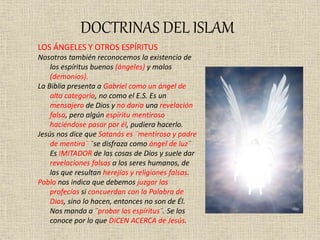 DOCTRINAS DEL ISLAM
LOS ÁNGELES Y OTROS ESPÍRITUS
Nosotros también reconocemos la existencia de
los espíritus buenos (ángeles) y malos
(demonios).
La Biblia presenta a Gabriel como un ángel de
alta categoría, no como el E.S. Es un
mensajero de Dios y no daría una revelación
falsa, pero algún espíritu mentiroso
haciéndose pasar por él, pudiera hacerlo.
Jesús nos dice que Satanás es ¨mentiroso y padre
de mentira¨ ¨se disfraza como ángel de luz¨
Es IMITADOR de las cosas de Dios y suele dar
revelaciones falsas a los seres humanos, de
las que resultan herejías y religiones falsas.
Pablo nos indica que debemos juzgar las
profecías si concuerdan con la Palabra de
Dios, sino lo hacen, entonces no son de Él.
Nos manda a ¨probar los espíritus¨. Se los
conoce por lo que DICEN ACERCA de Jesús.
 