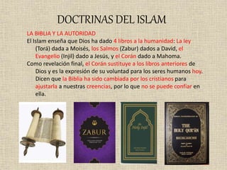 DOCTRINAS DEL ISLAM
LA BIBLIA Y LA AUTORIDAD
El Islam enseña que Dios ha dado 4 libros a la humanidad: La ley
(Torá) dada a Moisés, los Salmos (Zabur) dados a David, el
Evangelio (Injil) dado a Jesús, y el Corán dado a Mahoma.
Como revelación final, el Corán sustituye a los libros anteriores de
Dios y es la expresión de su voluntad para los seres humanos hoy.
Dicen que la Biblia ha sido cambiada por los cristianos para
ajustarla a nuestras creencias, por lo que no se puede confiar en
ella.
 