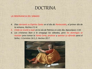 DOCTRINA
LA OBSERVANCIA DEL SÁBADO
4. Dios derramó su Espíritu Santo en el día de Pentecostés, el primer día de
la semana, Hechos 2:1-4.
5. Cristo se reveló a Juan en la isla de Patmos en este día, Apocalipsis 1:10.
6. Los cristianos iban a la sinagoga los sábados, pero los domingos se
reunían para tomar la Santa Cena, predicar y apartar su ofrenda para el
Señor, 1 Corintios 16:1,2; Hechos 20:7.
 