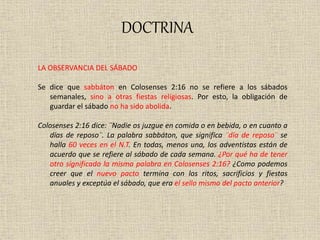 DOCTRINA
LA OBSERVANCIA DEL SÁBADO
Se dice que sabbáton en Colosenses 2:16 no se refiere a los sábados
semanales, sino a otras fiestas religiosas. Por esto, la obligación de
guardar el sábado no ha sido abolida.
Colosenses 2:16 dice: ¨Nadie os juzgue en comida o en bebida, o en cuanto a
días de reposo¨. La palabra sabbáton, que significa ¨día de reposo¨ se
halla 60 veces en el N.T. En todas, menos una, los adventistas están de
acuerdo que se refiere al sábado de cada semana. ¿Por qué ha de tener
otro significado la misma palabra en Colosenses 2:16? ¿Como podemos
creer que el nuevo pacto termina con los ritos, sacrificios y fiestas
anuales y exceptúa el sábado, que era el sello mismo del pacto anterior?
 