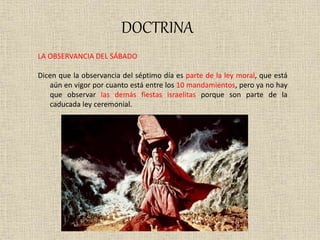 DOCTRINA
LA OBSERVANCIA DEL SÁBADO
Dicen que la observancia del séptimo día es parte de la ley moral, que está
aún en vigor por cuanto está entre los 10 mandamientos, pero ya no hay
que observar las demás fiestas israelitas porque son parte de la
caducada ley ceremonial.
 