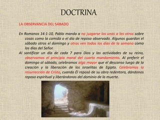 DOCTRINA
LA OBSERVANCIA DEL SÁBADO
En Romanos 14:1-10, Pablo manda a no juzgarse los unos a los otros sobre
cosas como la comida o el día de reposo observado. Algunos guardan el
sábado otros el domingo y otros ven todos los días de la semana como
los días del Señor.
Al santificar un día de cada 7 para Dios y las actividades de su reino,
observamos el principio moral del cuarto mandamiento. Al preferir el
domingo al sábado, celebramos algo mayor que el descanso luego de la
creación y la liberación de los israelitas de Egipto. Celebramos la
resurrección de Cristo, cuando Él reposó de su obra redentora, dándonos
reposo espiritual y liberándonos del dominio de la muerte.
 