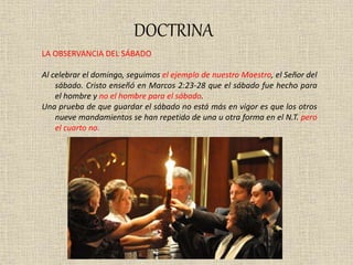 DOCTRINA
LA OBSERVANCIA DEL SÁBADO
Al celebrar el domingo, seguimos el ejemplo de nuestro Maestro, el Señor del
sábado. Cristo enseñó en Marcos 2:23-28 que el sábado fue hecho para
el hombre y no el hombre para el sábado.
Una prueba de que guardar el sábado no está más en vigor es que los otros
nueve mandamientos se han repetido de una u otra forma en el N.T. pero
el cuarto no.
 