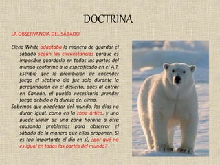 DOCTRINA
LA OBSERVANCIA DEL SÁBADO
Elena White adaptaba la manera de guardar el
sábado según las circunstancias porque es
imposible guardarlo en todas las partes del
mundo conforme a lo especificado en el A.T.
Escribió que la prohibición de encender
fuego el séptimo día fue solo durante la
peregrinación en el desierto, pues al entrar
en Canaán, el pueblo necesitaría prender
fuego debido a la dureza del clima.
Sabemos que alrededor del mundo, los días no
duran igual, como en la zona ártica, y uno
puede viajar de una zona horaria a otra
causando problemas para observar el
sábado de la manera que ellos proponen. Si
es tan importante el día en sí, ¿por qué no
es igual en todas las partes del mundo?
 