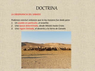 DOCTRINA
LA OBSERVANCIA DEL SÁBADO
Podemos concluir entonces que la ley mosaica fue dada para:
1. Un pueblo en particular, el israelita.
2. Una época determinada, desde Moisés hasta Cristo.
3. Una región limitada, el desierto y la tierra de Canaán.
 