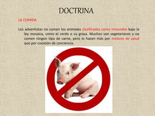DOCTRINA
LA COMIDA
Los adventistas no comen los animales clasificados como inmundos bajo la
ley mosaica, como el cerdo o su grasa. Muchos son vegetarianos y no
comen ningún tipo de carne, pero lo hacen más por motivos de salud
que por cuestión de conciencia.
 