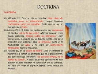DOCTRINA
LA COMIDA
En Génesis 9:3 Dios le dio al hombre toda clase de
animales para su alimentación. Luego hubieron
restricciones para los israelitas hasta que la ley se
cumpliera en Cristo.
En Marcos 7:15-19, Jesús nos explica que lo que contamina
al hombre no es lo que come. Marcos agrega: ¨Esto
decía, haciendo limpios todos los alimentos.¨ Este
comentario, inspirado por el Espíritu Santo, nos da a
entender que estamos bajo la provisión dada a la
humanidad en Noé, y no bajo las restricciones
temporales dadas a los judíos.
En Hechos 10, en la visión de Pedro, Dios le contesta al
negarse él a comer los animales que se le presentaron,
por considerarlos inmundos: ¨Lo que Dios limpió, no lo
llames tú común¨. A pesar de que la aplicación de este
evento es para mostrar la conversión de los gentiles,
no deja de tener el aspecto literal, como vimos en
Marcos.
 