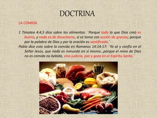 DOCTRINA
LA COMIDA
1 Timoteo 4:4,5 dice sobre los alimentos: ¨Porque todo lo que Dios creó es
bueno, y nada es de desecharse, si se toma con acción de gracias; porque
por la palabra de Dios y por la oración es santificado.¨
Pablo dice esto sobre la comida en Romanos 14:14-17: ¨Yo sé y confío en el
Señor Jesús, que nada es inmundo en sí mismo…porque el reino de Dios
no es comida no bebida, sino justicia, paz y gozo en el Espíritu Santo.¨
 