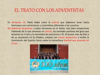 EL TRATO CON LOS ADVENTISTAS
En Romanos 14, Pablo habla sobre la actitud que debemos tener hacia
hermanos con convicciones y costumbres diferentes a las nuestras.
No debemos despreciar a estos hermanos en el Señor, mas bien empecemos
hablando de lo que tenemos en común, las verdades positivas del gozo que
tenemos en Cristo y la necesidad de acercarnos a Él. Al buscar más de Dios y
de su revelación en Su Palabra, estarán con mayor disposición a recibir la
iluminación del Espíritu Santo sobre la maravillosa libertad que tenemos en
Cristo.
 