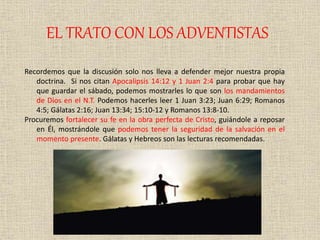 EL TRATO CON LOS ADVENTISTAS
Recordemos que la discusión solo nos lleva a defender mejor nuestra propia
doctrina. Si nos citan Apocalipsis 14:12 y 1 Juan 2:4 para probar que hay
que guardar el sábado, podemos mostrarles lo que son los mandamientos
de Dios en el N.T. Podemos hacerles leer 1 Juan 3:23; Juan 6:29; Romanos
4:5; Gálatas 2:16; Juan 13:34; 15:10-12 y Romanos 13:8-10.
Procuremos fortalecer su fe en la obra perfecta de Cristo, guiándole a reposar
en Él, mostrándole que podemos tener la seguridad de la salvación en el
momento presente. Gálatas y Hebreos son las lecturas recomendadas.
 