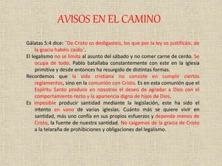 AVISOS EN EL CAMINO
Gálatas 5:4 dice: ¨De Cristo os desligasteis, los que por la ley os justificáis; de
la gracia habéis caído¨.
El legalismo no se limita al asunto del sábado y no comer carne de cerdo. Se
ocupa de todo. Pablo batallaba constantemente con este en la iglesia
primitiva y desde entonces ha resurgido de distintas formas.
Recordemos que la vida cristiana no consiste en cumplir ciertos
reglamentos, sino en la comunión con Cristo. Es en esta comunión que el
Espíritu Santo produce en nosotros el deseo de agradar a Dios con el
comportamiento recto y la apariencia digna de hijos de Dios.
Es imposible producir santidad mediante la legislación, este ha sido el
intento en vano de varias iglesias. Cuánto más se quiere vivir en
santidad, más uno confía en sus propios esfuerzos y depende menos de
Cristo, la fuente de nuestra santidad. No caigamos de la gracia de Cristo
a la telaraña de prohibiciones y obligaciones del legalismo.
 