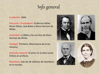 Info general
Fundación: 1844.
Precursor y fundadores: Guillermo Miller,
Hiram Edson, José Bates y Elena Harmon de
White.
Autoridad: La Biblia y los escritos de Elena
Harmon de White.
Teología: Trinitaria. Observancia de la ley
mosaica.
Atracción especial: El amor en la obra social.
Énfasis en profecía.
Miembros: más de 18 millones de miembros
en el mundo.
 