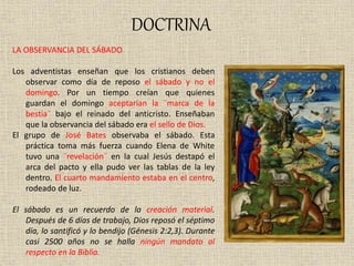 DOCTRINA
LA OBSERVANCIA DEL SÁBADO
Los adventistas enseñan que los cristianos deben
observar como día de reposo el sábado y no el
domingo. Por un tiempo creían que quienes
guardan el domingo aceptarían la ¨marca de la
bestia¨ bajo el reinado del anticristo. Enseñaban
que la observancia del sábado era el sello de Dios.
El grupo de José Bates observaba el sábado. Esta
práctica toma más fuerza cuando Elena de White
tuvo una ¨revelación¨ en la cual Jesús destapó el
arca del pacto y ella pudo ver las tablas de la ley
dentro. El cuarto mandamiento estaba en el centro,
rodeado de luz.
El sábado es un recuerdo de la creación material.
Después de 6 días de trabajo, Dios reposó el séptimo
día, lo santificó y lo bendijo (Génesis 2:2,3). Durante
casi 2500 años no se halla ningún mandato al
respecto en la Biblia.
 