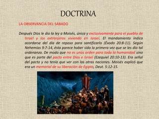 DOCTRINA
LA OBSERVANCIA DEL SÁBADO
Después Dios le dio la ley a Moisés, única y exclusivamente para el pueblo de
Israel y los extranjeros viviendo en Israel. El mandamiento indica
acordarse del día de reposo para santificarlo (Éxodo 20:8-11). Según
Nehemías 9:7-14, ésta parece haber sido la primera vez que se les dio tal
ordenanza. De modo que no es unas orden para toda la humanidad sino
que es parte del pacto entre Dios e Israel (Ezequiel 20:10-13). Era señal
del pacto y no tenía que ver con las otras naciones. Moisés explicó que
era un memorial de su liberación de Egipto, Deut. 5:12-15.
 