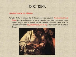 DOCTRINA
LA OBSERVANCIA DEL SÁBADO
Por otro lado, el primer día de la semana nos recuerda la resurrección de
Cristo. En este celebramos la nueva creación espiritual y entramos en un
reposo mejor que el reposo de la creación material (Heb. 4:3-11).
Dejamos el intento de justificarnos por la ley y reposamos en la vida en
Cristo.
 
