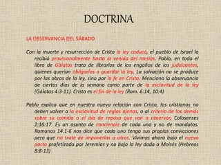 DOCTRINA
LA OBSERVANCIA DEL SÁBADO
Con la muerte y resurrección de Cristo la ley caducó, el pueblo de Israel la
recibió provisionalmente hasta la venida del mesías. Pablo, en todo el
libro de Gálatas trata de librarlos de los engaños de los judaizantes,
quienes querían obligarlos a guardar la ley. La salvación no se produce
por las obras de la ley, sino por la fe en Cristo. Menciona la observancia
de ciertos días de la semana como parte de la esclavitud de la ley
(Gálatas 4:3-11). Cristo es el fin de la ley (Rom. 6:14, 10:4)
Pablo explica que en nuestra nueva relación con Cristo, los cristianos no
deben volver a la esclavitud de reglas ajenas, o al criterio de los demás
sobre su comida o el día de reposo que van a observar, Colosenses
2:16:17. Es un asunto de conciencia de cada uno y no de mandatos.
Romanos 14.1-6 nos dice que cada uno tenga sus propias convicciones
pero que no trate de imponerlas a otros. Vivimos ahora bajo el nuevo
pacto profetizado por Jeremías y no bajo la ley dada a Moisés (Hebreos
8:8-13)
 