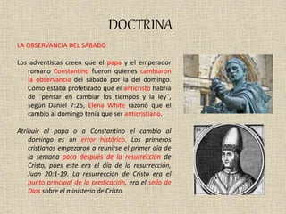 DOCTRINA
LA OBSERVANCIA DEL SÁBADO
Los adventistas creen que el papa y el emperador
romano Constantino fueron quienes cambiaron
la observancia del sábado por la del domingo.
Como estaba profetizado que el anticristo habría
de ¨pensar en cambiar los tiempos y la ley¨,
según Daniel 7:25, Elena White razonó que el
cambio al domingo tenía que ser anticristiano.
Atribuir al papa o a Constantino el cambio al
domingo es un error histórico. Los primeros
cristianos empezaron a reunirse el primer día de
la semana poco después de la resurrección de
Cristo, pues este era el día de la resurrección,
Juan 20:1-19. La resurrección de Cristo era el
punto principal de la predicación, era el sello de
Dios sobre el ministerio de Cristo.
 