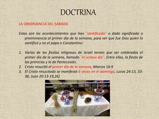 DOCTRINA
LA OBSERVANCIA DEL SÁBADO
Estos son los acontecimientos que han ¨santificado¨ o dado significado o
preeminencia al primer día de la semana, para ver que fue Dios quien lo
santificó y no el papa o Constantino:
1. Varias de las fiestas religiosas de Israel tenían que ser celebradas el
primer día de la semana, llamado ¨el octavo día¨. Entre ellas, la fiesta de
las primicias y la de Pentecostés.
2. Cristo resucitó el primer día de la semana, Marcos 16:9
3. El Cristo resucitado se manifestó 6 veces en el domingo, Lucas 24:13, 33-
36; Juan 20:13-19,26)
 